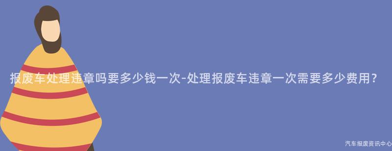 报废车处理违章吗要多少钱一次-处理报废车违章一次需要多少费用？