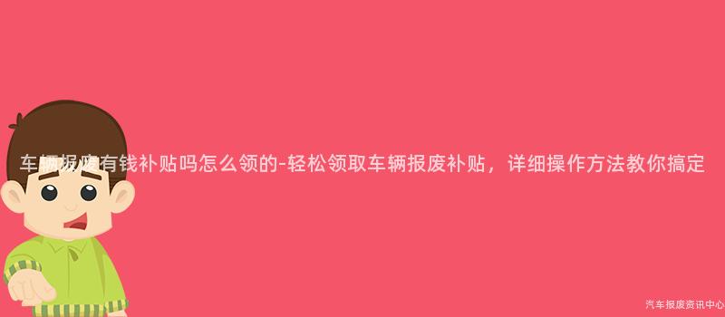 车辆报废有钱补贴吗怎么领的-轻松领取车辆报废补贴，详细操作方法教你搞定