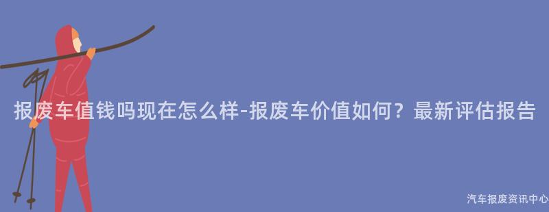 报废车值钱吗现在怎么样-报废车价值如何？最新评估报告