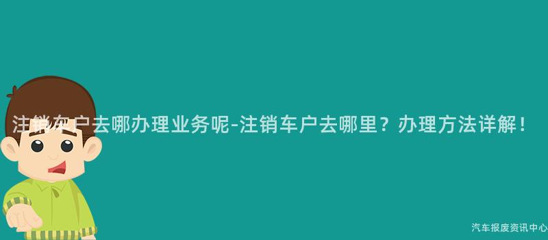 注销车户去哪办理业务呢-注销车户去哪里？办理方法详解！