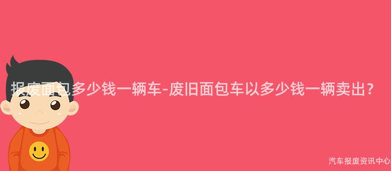 报废面包多少钱一辆车-废旧面包车以多少钱一辆卖出？