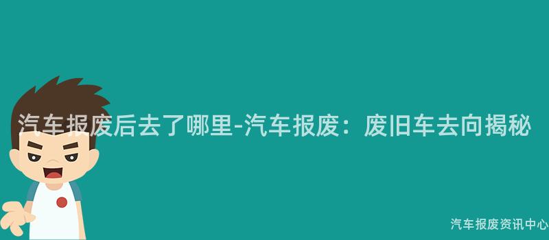 汽车报废后去了哪里-汽车报废：废旧车去向揭秘