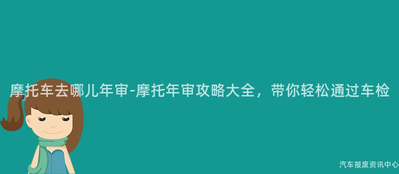 摩托车去哪儿年审-摩托年审攻略大全，带你轻松通过车检