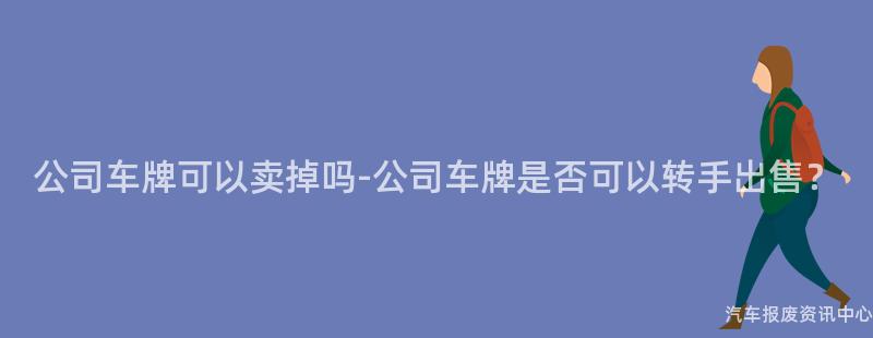 公司车牌可以卖掉吗-公司车牌是否可以转手出售？