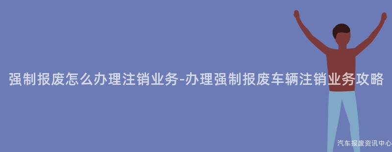 强制报废怎么办理注销业务-办理强制报废车辆注销业务攻略