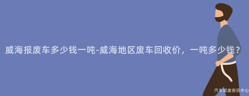 威海报废车多少钱一吨-威海地区废车回收价，一吨多少钱？