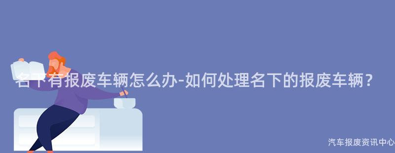 名下有报废车辆怎么办-如何处理名下的报废车辆？