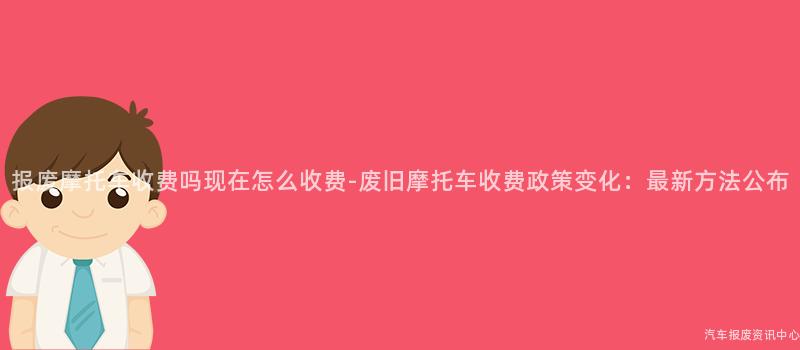 报废摩托车收费吗现在怎么收费-废旧摩托车收费政策变化：最新方法公布