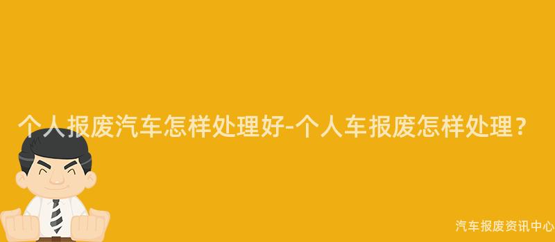 个人报废汽车怎样处理好-个人车报废怎样处理？