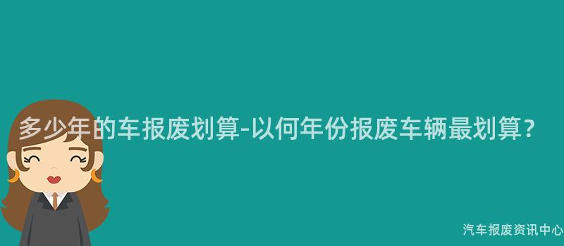 多少年的车报废划算-以何年份报废车辆最划算？