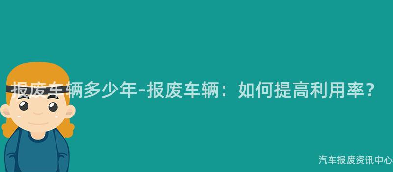 报废车辆多少年-报废车辆：如何提高利用率？