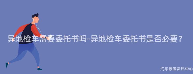 异地检车需要委托书吗-异地检车委托书是否必要？