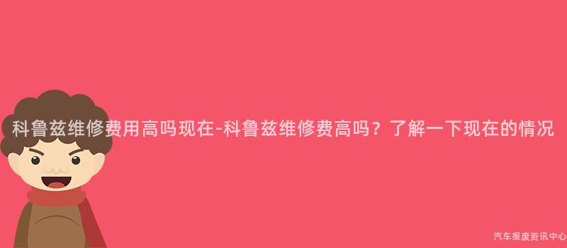 科鲁兹维修费用高吗现在-科鲁兹维修费高吗？了解一下现在的情况