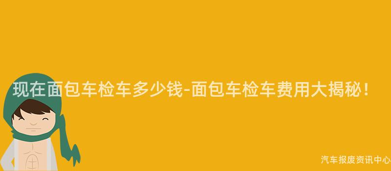 现在面包车检车多少钱-面包车检车费用大揭秘！