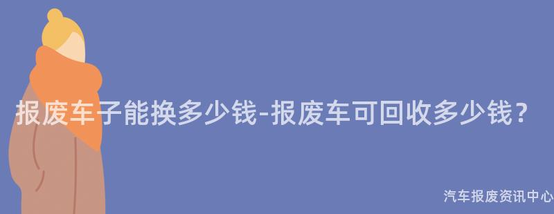 报废车子能换多少钱-报废车可回收多少钱？