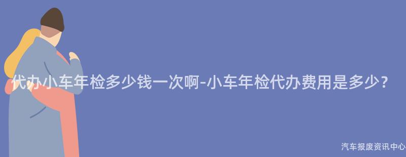 代办小车年检多少钱一次啊-小车年检代办费用是多少？