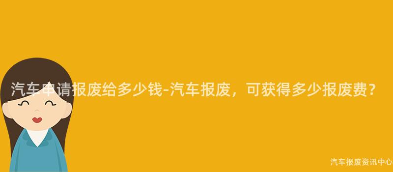 汽车申请报废给多少钱-汽车报废，可获得多少报废费？