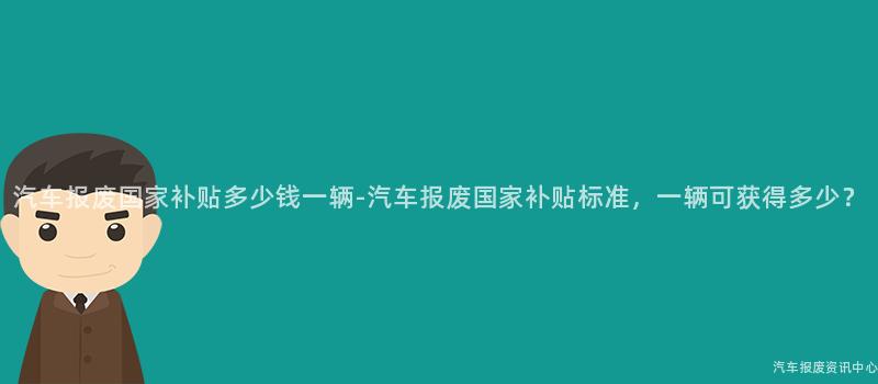汽车报废国家补贴多少钱一辆-汽车报废国家补贴标准，一辆可获得多少？