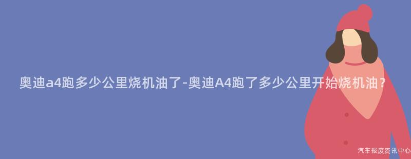 奥迪a4跑多少公里烧机油了-奥迪A4跑了多少公里开始烧机油？