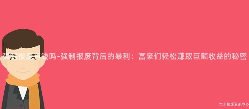 强制报废有钱吗-强制报废背后的暴利：富豪们轻松赚取巨额收益的秘密