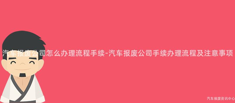 汽车报废公司怎么办理流程手续-汽车报废公司手续办理流程及注意事项