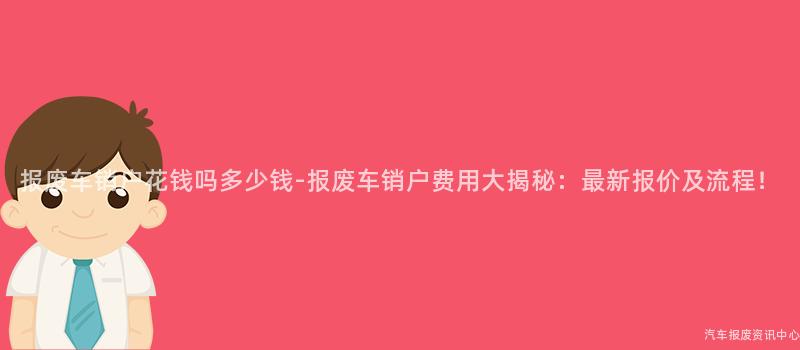 报废车销户花钱吗多少钱-报废车销户费用大揭秘：最新报价及流程！