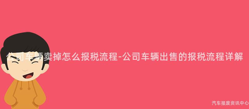 公司车辆卖掉怎么报税流程-公司车辆出售的报税流程详解