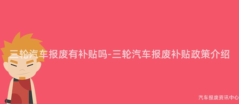三轮汽车报废有补贴吗-三轮汽车报废补贴政策介绍