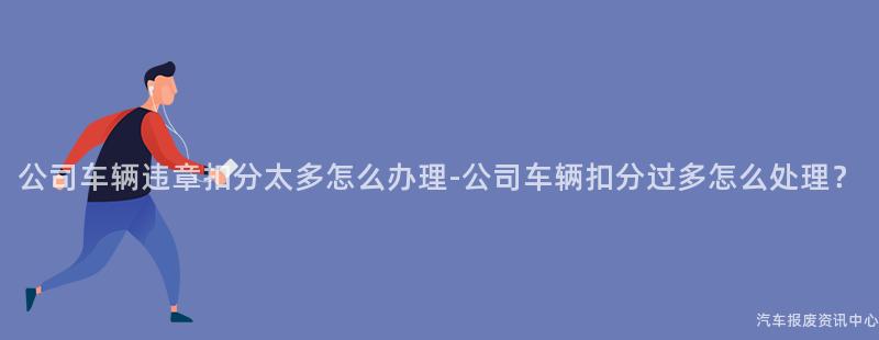 公司车辆违章扣分太多怎么办理-公司车辆扣分过多怎么处理？