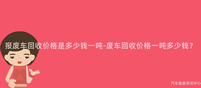 报废车回收价格是多少钱一吨-废车回收价格一吨多少钱？
