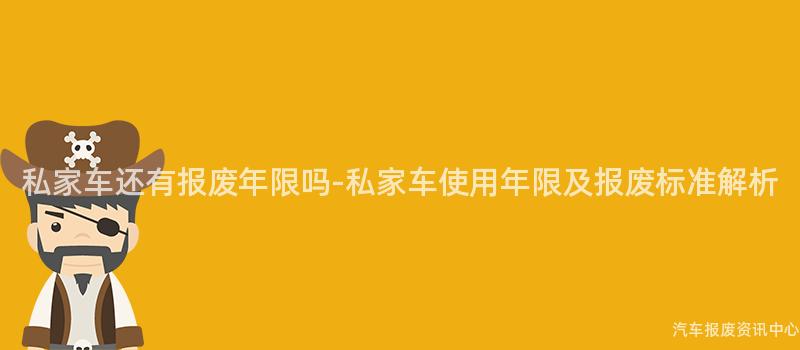 私家车还有报废年限吗-私家车使用年限及报废标准解析