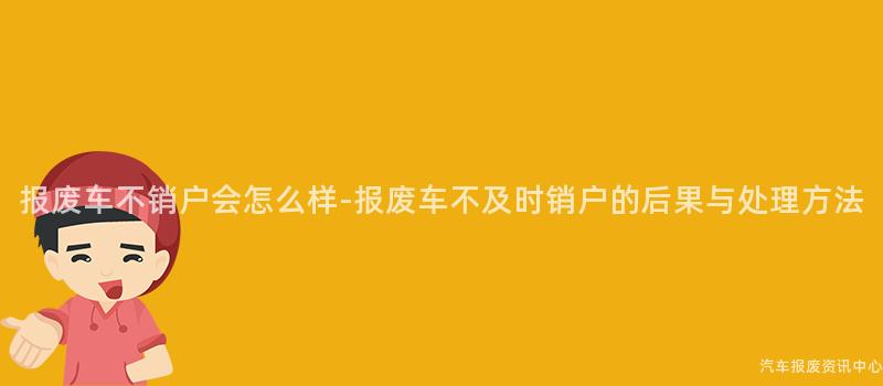 报废车不销户会怎么样-报废车不及时销户的后果与处理方法