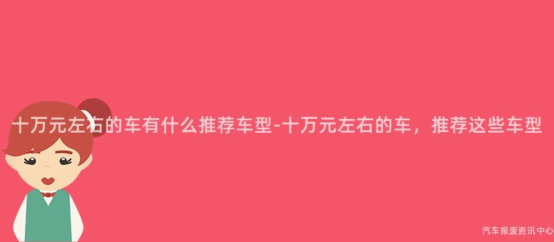 十万元左右的车有什么推荐车型-十万元左右的车，推荐这些车型