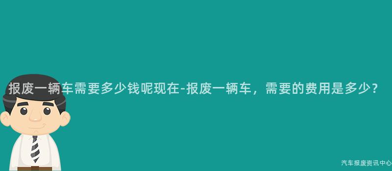 报废一辆车需要多少钱呢现在-报废一辆车，需要的费用是多少？