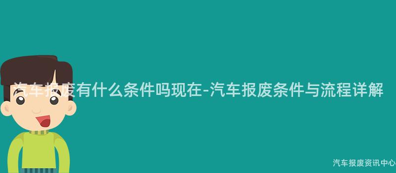 汽车报废有什么条件吗现在-汽车报废条件与流程详解