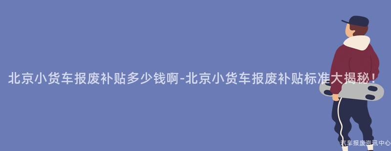 北京小货车报废补贴多少钱啊-北京小货车报废补贴标准大揭秘！