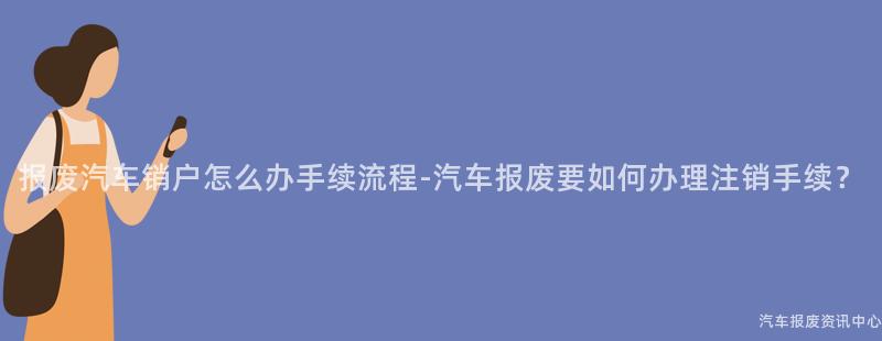 报废汽车销户怎么办手续流程-汽车报废要如何办理注销手续？