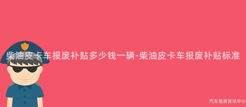 柴油皮卡车报废补贴多少钱一辆-柴油皮卡车报废补贴标准