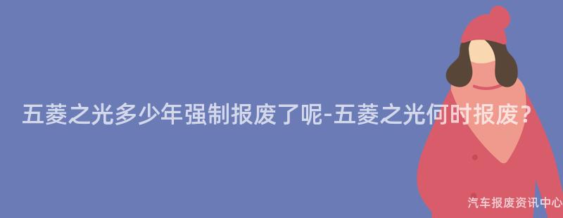 五菱之光多少年强制报废了呢-五菱之光何时报废？