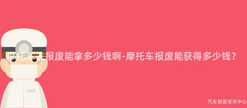 摩托车去报废能拿多少钱啊-摩托车报废能获得多少钱？