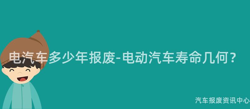 电汽车多少年报废-电动汽车寿命几何？