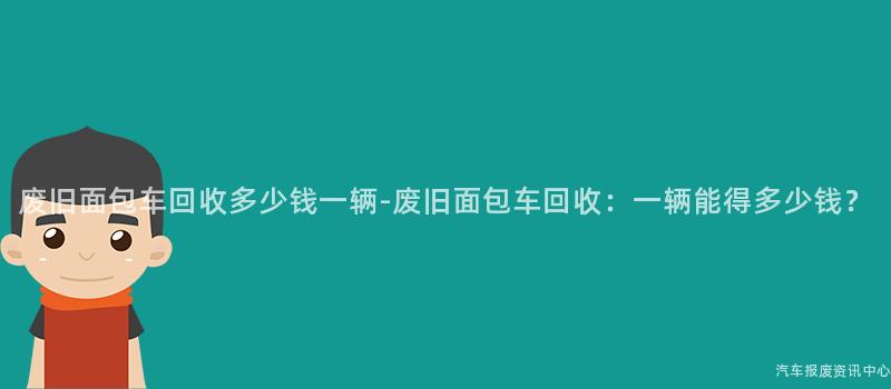 废旧面包车回收多少钱一辆-废旧面包车回收：一辆能得多少钱？