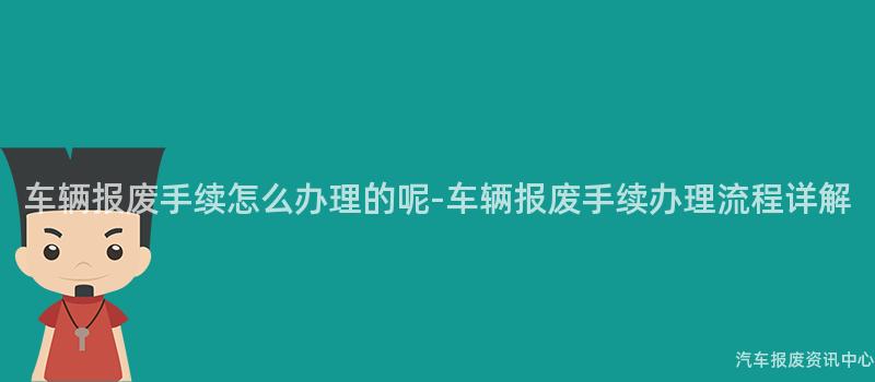 车辆报废手续怎么办理的呢-车辆报废手续办理流程详解