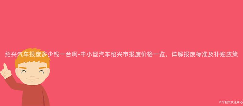 绍兴汽车报废多少钱一台啊-中小型汽车绍兴市报废价格一览，详解报废标准及补贴政策