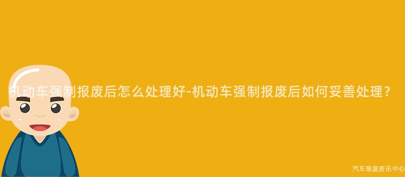 机动车强制报废后怎么处理好-机动车强制报废后如何妥善处理？