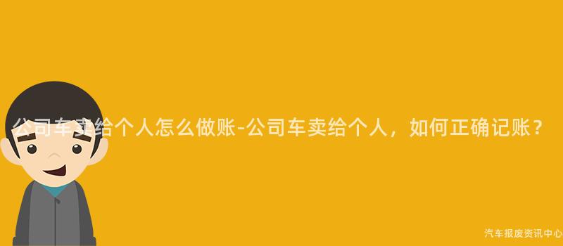 公司车卖给个人怎么做账-公司车卖给个人，如何正确记账？