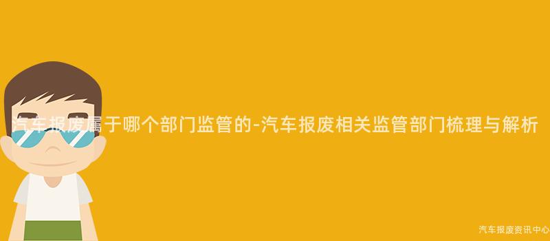 汽车报废属于哪个部门监管的-汽车报废相关监管部门梳理与解析