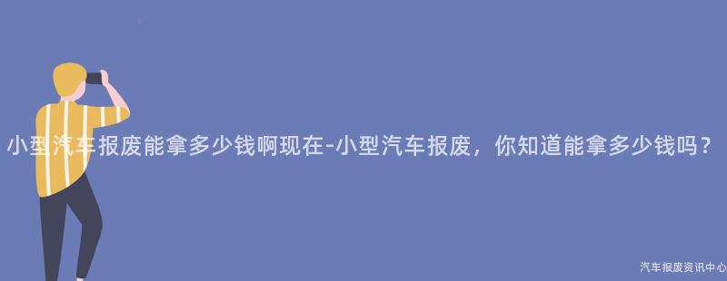 小型汽车报废能拿多少钱啊现在-小型汽车报废，你知道能拿多少钱吗？