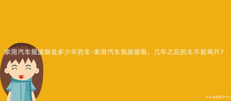 家用汽车报废期是多少年的车-家用汽车报废期限，几年之后的车不能再开？