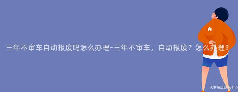 三年不审车自动报废吗怎么办理-三年不审车，自动报废？怎么办理？